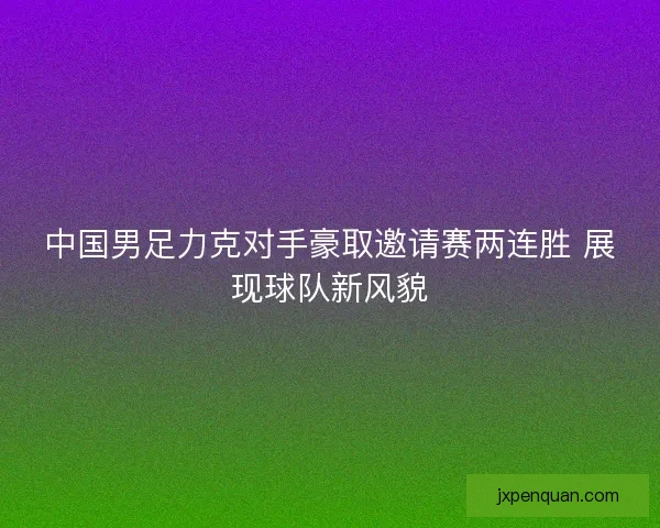 中国男足力克对手豪取邀请赛两连胜 展现球队新风貌