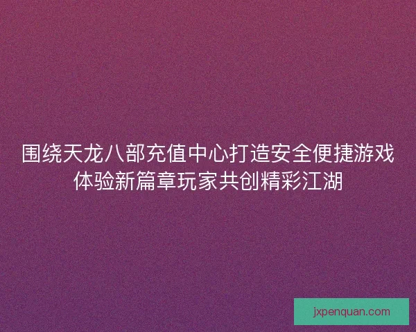 围绕天龙八部充值中心打造安全便捷游戏体验新篇章玩家共创精彩江湖