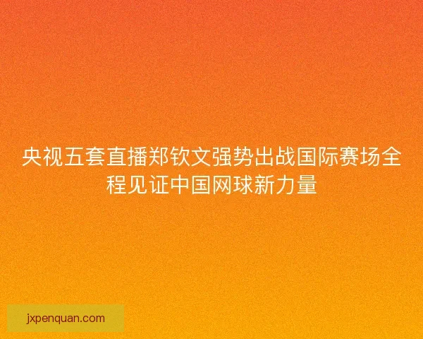 央视五套直播郑钦文强势出战国际赛场全程见证中国网球新力量