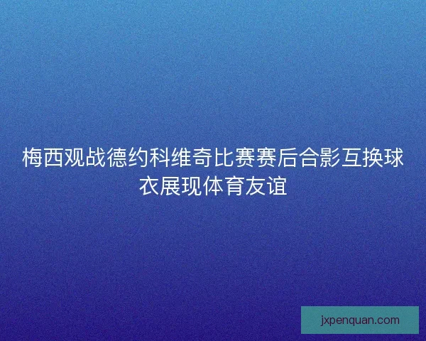 梅西观战德约科维奇比赛赛后合影互换球衣展现体育友谊