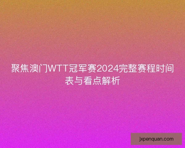 聚焦澳门WTT冠军赛2024完整赛程时间表与看点解析
