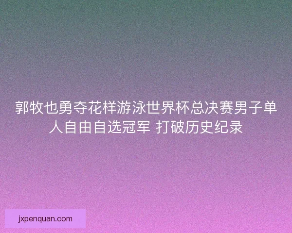 郭牧也勇夺花样游泳世界杯总决赛男子单人自由自选冠军 打破历史纪录