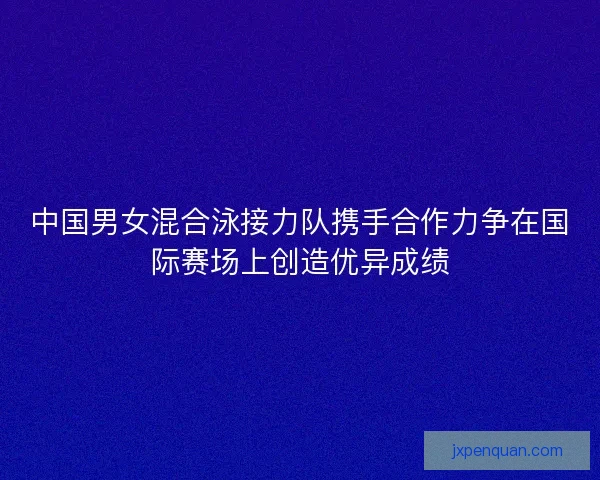 中国男女混合泳接力队携手合作力争在国际赛场上创造优异成绩