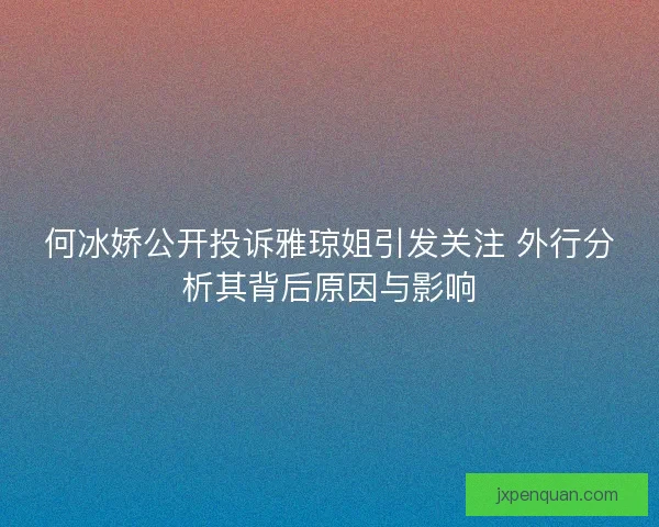 何冰娇公开投诉雅琼姐引发关注 外行分析其背后原因与影响