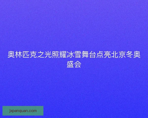 奥林匹克之光照耀冰雪舞台点亮北京冬奥盛会 奥林匹克之光照耀冰雪舞台点亮北京冬奥盛会