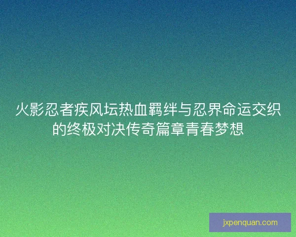 火影忍者疾风坛热血羁绊与忍界命运交织的终极对决传奇篇章青春梦想 火影忍者疾风坛热血羁绊与忍界命运交织的终极对决传奇篇章青春梦想