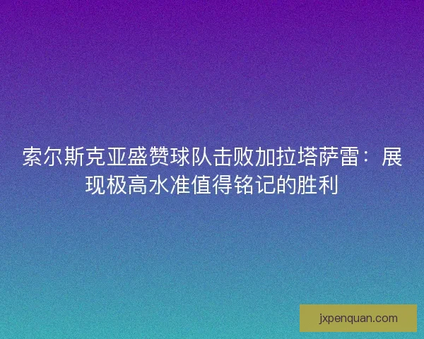 索尔斯克亚盛赞球队击败加拉塔萨雷：展现极高水准值得铭记的胜利