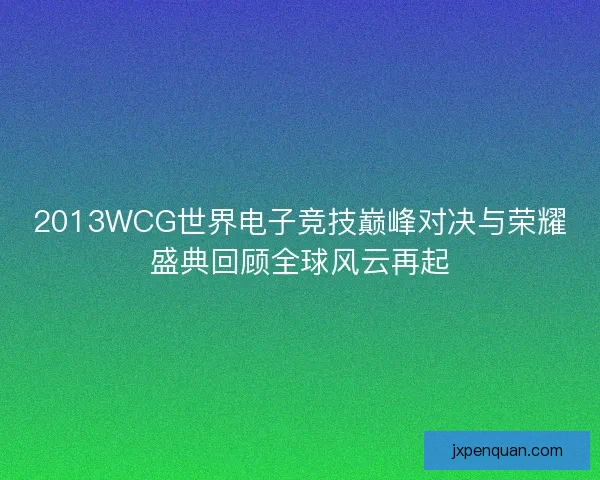 2013WCG世界电子竞技巅峰对决与荣耀盛典回顾全球风云再起