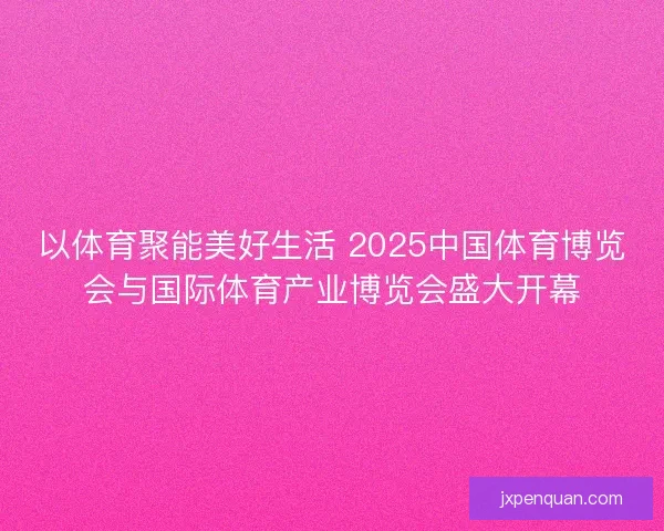 以体育聚能美好生活 2025中国体育博览会与国际体育产业博览会盛大开幕
