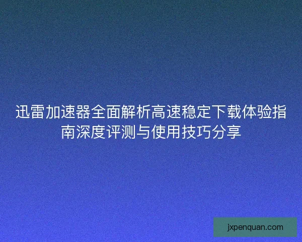 迅雷加速器全面解析高速稳定下载体验指南深度评测与使用技巧分享 迅雷加速器全面解析高速稳定下载体验指南深度评测与使用技巧分享