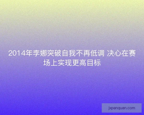 2014年李娜突破自我不再低调 决心在赛场上实现更高目标