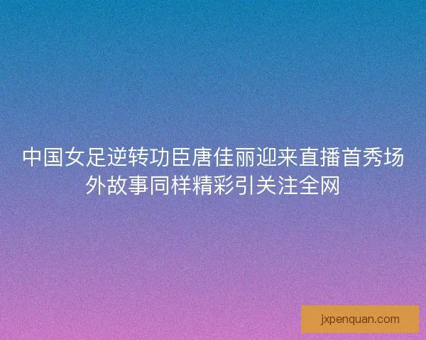 中国女足逆转功臣唐佳丽迎来直播首秀场外故事同样精彩引关注全网
