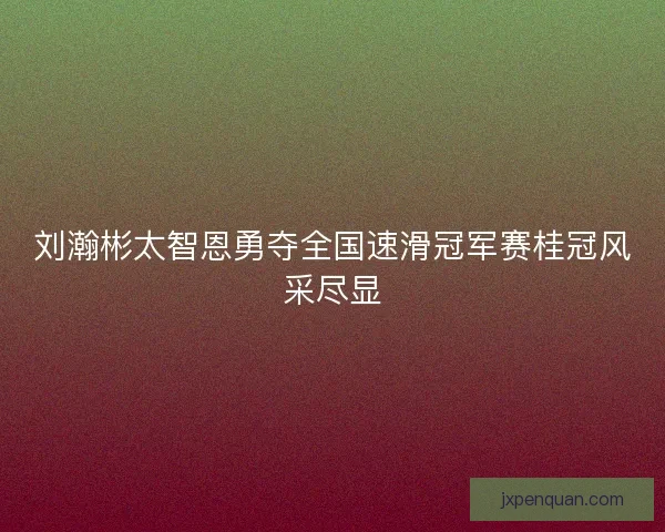 刘瀚彬太智恩勇夺全国速滑冠军赛桂冠风采尽显
