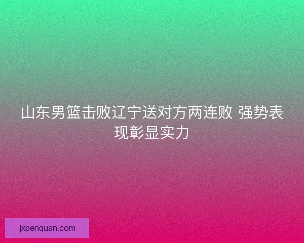 山东男篮击败辽宁送对方两连败 强势表现彰显实力