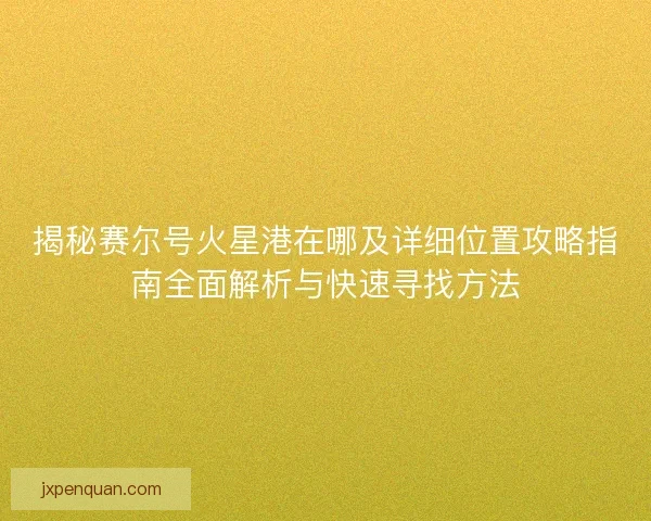 揭秘赛尔号火星港在哪及详细位置攻略指南全面解析与快速寻找方法