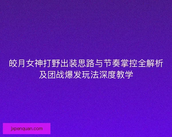 皎月女神打野出装思路与节奏掌控全解析及团战爆发玩法深度教学