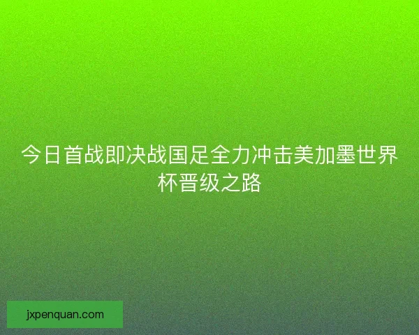 今日首战即决战国足全力冲击美加墨世界杯晋级之路