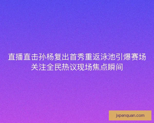 直播直击孙杨复出首秀重返泳池引爆赛场关注全民热议现场焦点瞬间 直播直击孙杨复出首秀重返泳池引爆赛场关注全民热议现场焦点瞬间