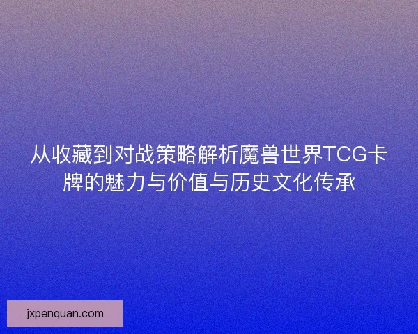 从收藏到对战策略解析魔兽世界TCG卡牌的魅力与价值与历史文化传承 从收藏到对战策略解析魔兽世界TCG卡牌的魅力与价值与历史文化传承