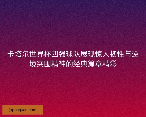 卡塔尔世界杯四强球队展现惊人韧性与逆境突围精神的经典篇章精彩 卡塔尔世界杯四强球队展现惊人韧性与逆境突围精神的经典篇章精彩