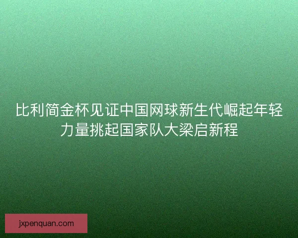 比利简金杯见证中国网球新生代崛起年轻力量挑起国家队大梁启新程