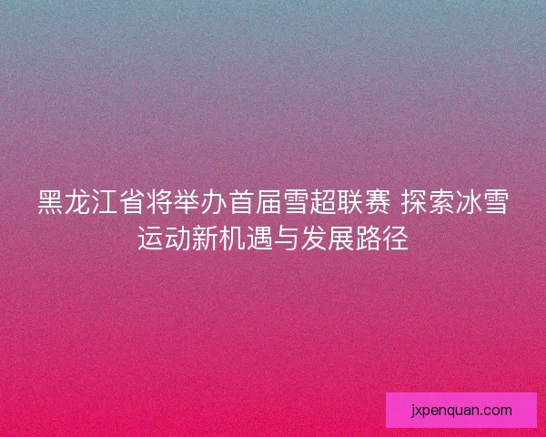 黑龙江省将举办首届雪超联赛 探索冰雪运动新机遇与发展路径