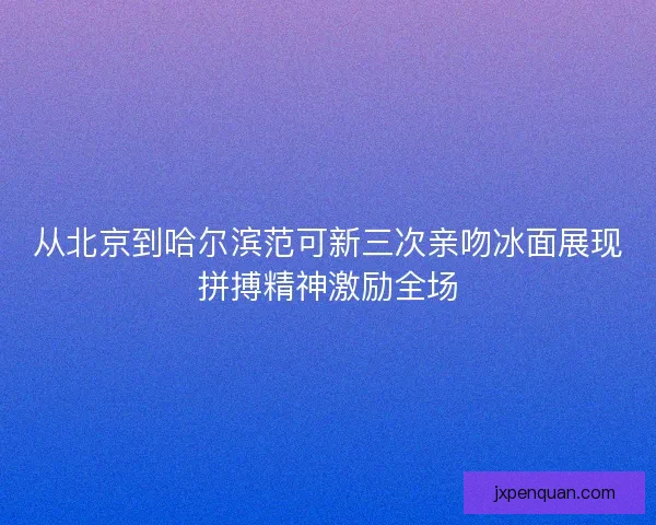 从北京到哈尔滨范可新三次亲吻冰面展现拼搏精神激励全场
