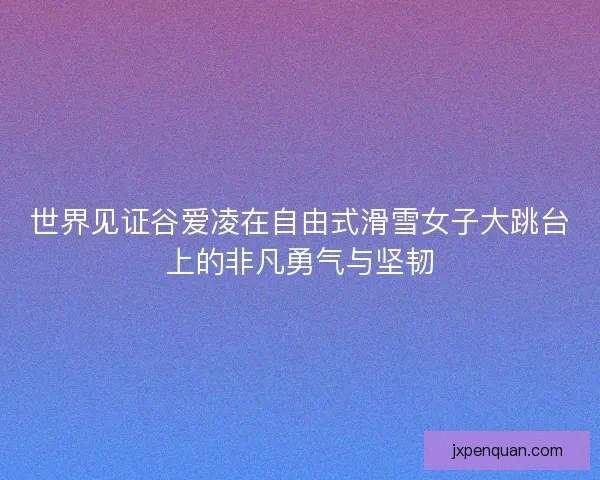 世界见证谷爱凌在自由式滑雪女子大跳台上的非凡勇气与坚韧