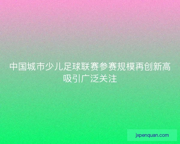 中国城市少儿足球联赛参赛规模再创新高吸引广泛关注 中国城市少儿足球联赛参赛规模再创新高吸引广泛关注