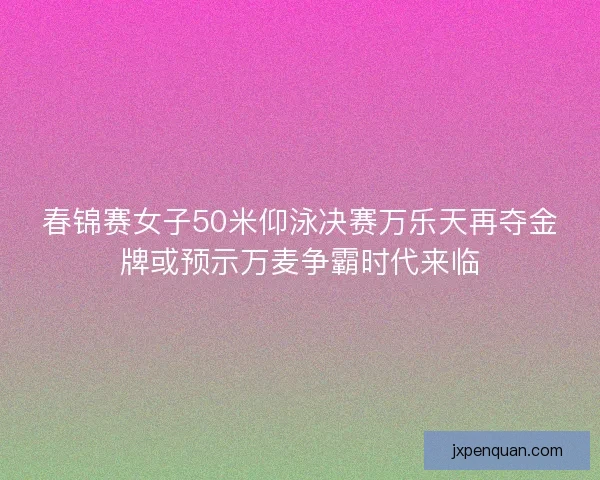 春锦赛女子50米仰泳决赛万乐天再夺金牌或预示万麦争霸时代来临