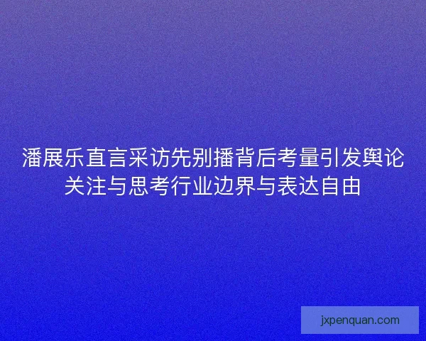 潘展乐直言采访先别播背后考量引发舆论关注与思考行业边界与表达自由